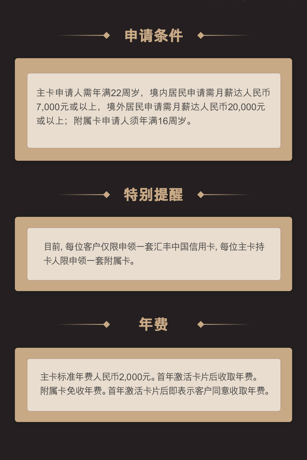 申请条件：主卡申请人需年满22周岁，境内居民申请需月薪达人民币7,000元或以上，境外居民申请需月薪达人民币20,000元或以上；附属卡申请人须年满16周岁。  特别提醒：目前，每位客户仅限申领一套汇丰中国信用卡，每位主卡持卡人限申领一套附属卡。 年费：主卡标准年费人民币2,000元。首年激活卡片后收取年费。附属卡免收年费。首年激活卡片后即表示客户同意收取年费。