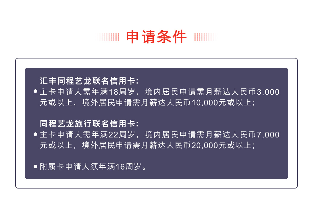 申请条件：汇丰同程艺龙联名信用卡: 主卡申请人需年满18周岁，境内居民申请需月薪达人民币3,000元或以上，境外居民申请需月薪达人民币10,000元或以上； 汇丰同程艺龙旅行联名信用卡: 主卡申请人需年满22周岁，境内居民申请需月薪达人民币7,000元或以上，境外居民申请需月薪达人民币20,000元或以上； 附属卡申请人须年满16周岁。