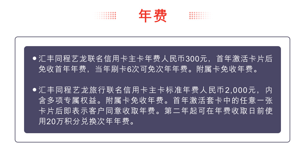 年费：汇丰同程艺龙联名信用卡: 主卡标准年费人民币300元，内含多项专属权益。附属卡免收年费。首年激活卡片后免收首年年费，刷卡6次可免次年年费。 汇丰同程艺龙旅行联名信用卡: 主卡标准年费人民币2,000元，内含多项专属权益。附属卡免收年费。首年激活套卡中的任意一张卡片后即表示客户同意收取年费。第二年起可在年费收取日前使用20万积分兑换次年年费。
