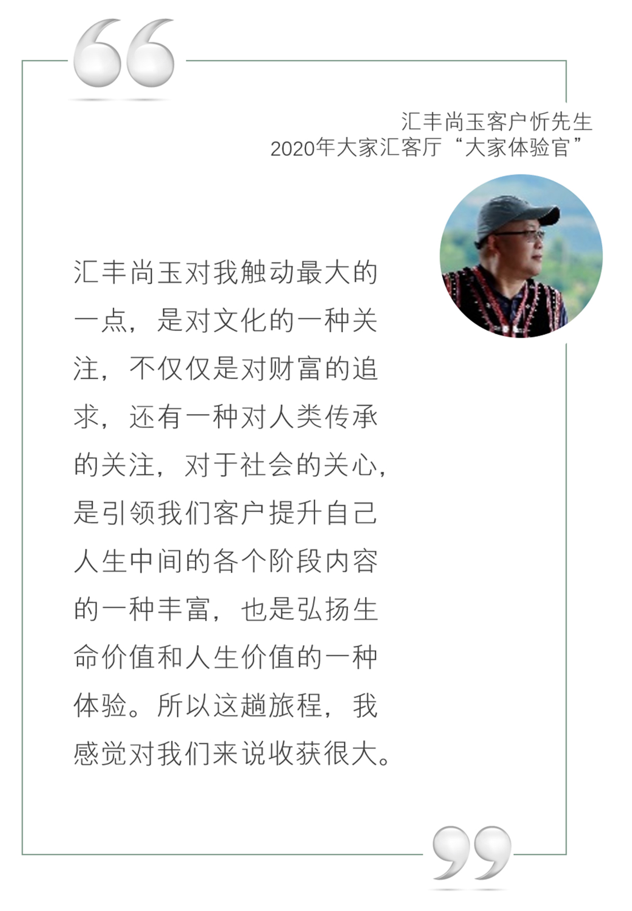 汇丰尚玉客户忻先生,2020年大家汇客厅“大家体验官”:汇丰尚玉对我触动最大的一点,是对文化的一种关注,不仅仅是对财富的追求,还有一种对人类传承的关注,对于社会的关心,是引领我们客户提升自己人生中间的各个阶段内容的一种丰富,也是弘扬生命价值和人生价值的一种体验。所以这趟旅程,我感觉对我们来说收获很大。