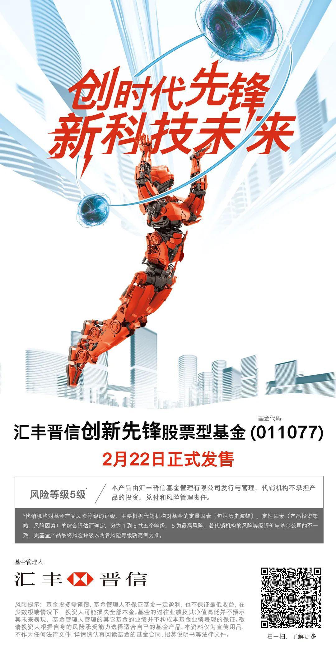 创时代先锋 新科技未来 汇丰晋信创新先锋股票型基金 基金代码（011077）2月22日正式发售 风险等级5级*/本产品由汇丰晋信基金管理有限公司发行与管理，代销机构不承担产品的投资、兑付和风险管理责任。*代销机构对基金产品风险的评级，主要根据代销机构对基金的定量因素（包括历史波幅）、定性因素（产品投资策略、风险因素）的综合评估而确定，分为1到5共五个等级，5为最高风险。若代销机构的风险等级评价与基金公司的不一致，则基金产品最终风险评级以两者风险等级孰高者为准。基金管理人：汇丰晋信风险提示：基金投资需谨慎，基金管理人不保证基金一定盈利，也不保证最低收益，在少数极端情况下，投资人可能损失全部本金。基金的过往业绩及其净值高低并不预示其未来表现，基金管理人管理的其它基金的业绩并不构成本基金业绩表现的保证。敬请投资人根据自身的风险承受能力选择适合自己的基金产品。本资料仅为宣传用品，不作为任何法律文件，详情请认真阅读基金的基金合同、招募说明书等法律文件。扫一扫，下载汇丰中国手机银行二维码，了解更多！