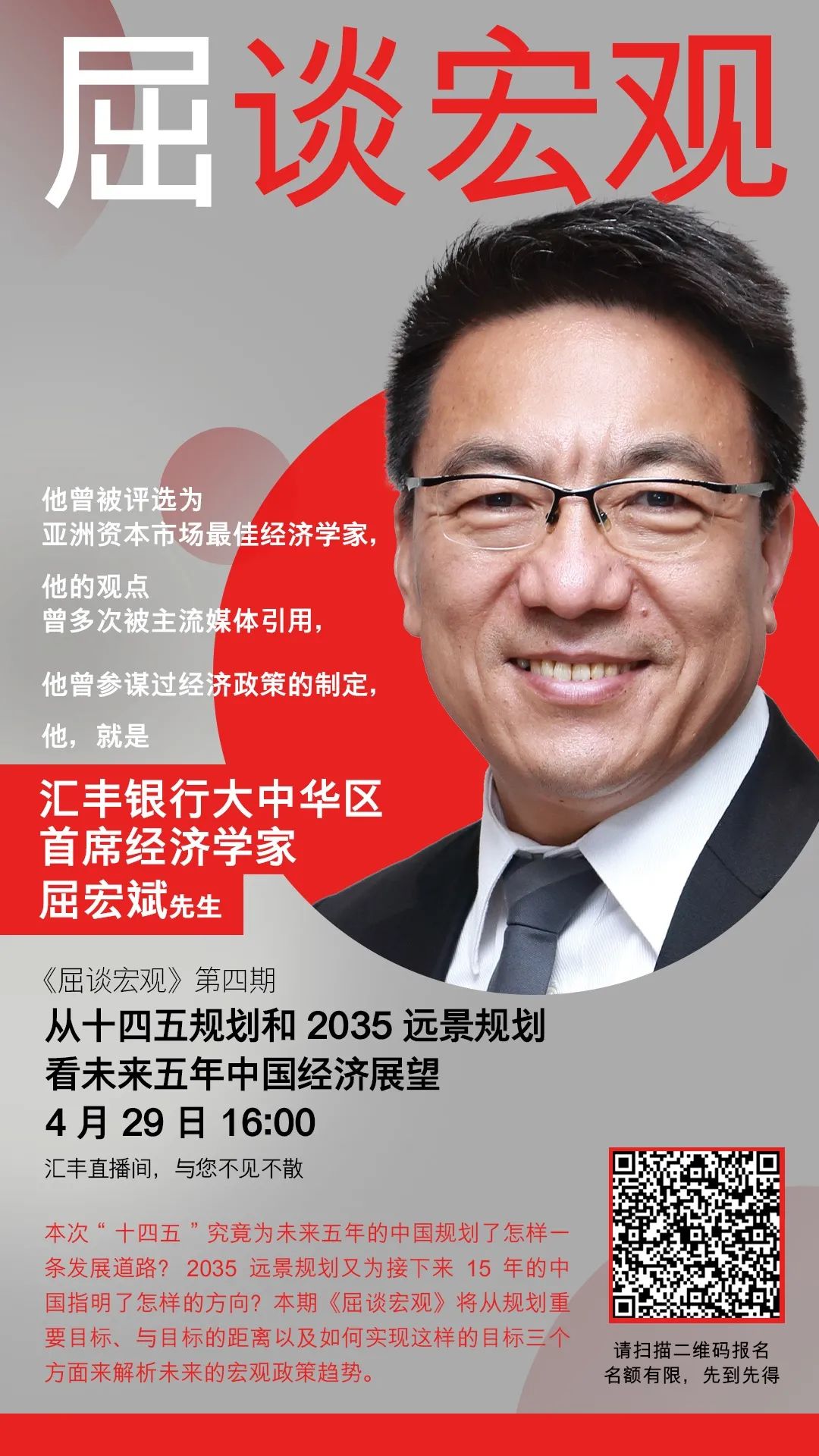 屈谈宏观：他曾被评选为亚洲资本市场最佳经济学家，他的观点曾多次被主流媒体引用，他曾参谋过经济政策的制定，他，就是汇丰银行大中华区首席经济学家屈宏斌先生。 《屈谈宏观》第四期从十四五规划和2035远景规划看未来五年中国经济展望。4月29日16:00，汇丰直播间，与您不见不散。 本次“十四五”究竟为未来五年的中国规划了怎样一条发展道路？2035远景规划又为接下来15年的中国指明了怎样的方向？本期《屈谈宏观》将从规划重要目标、 与目标的距离以及如何实现这样的目标三个方面来解析未来的宏观政策趋势。请扫描二维码报名，名额有限，先到先得。