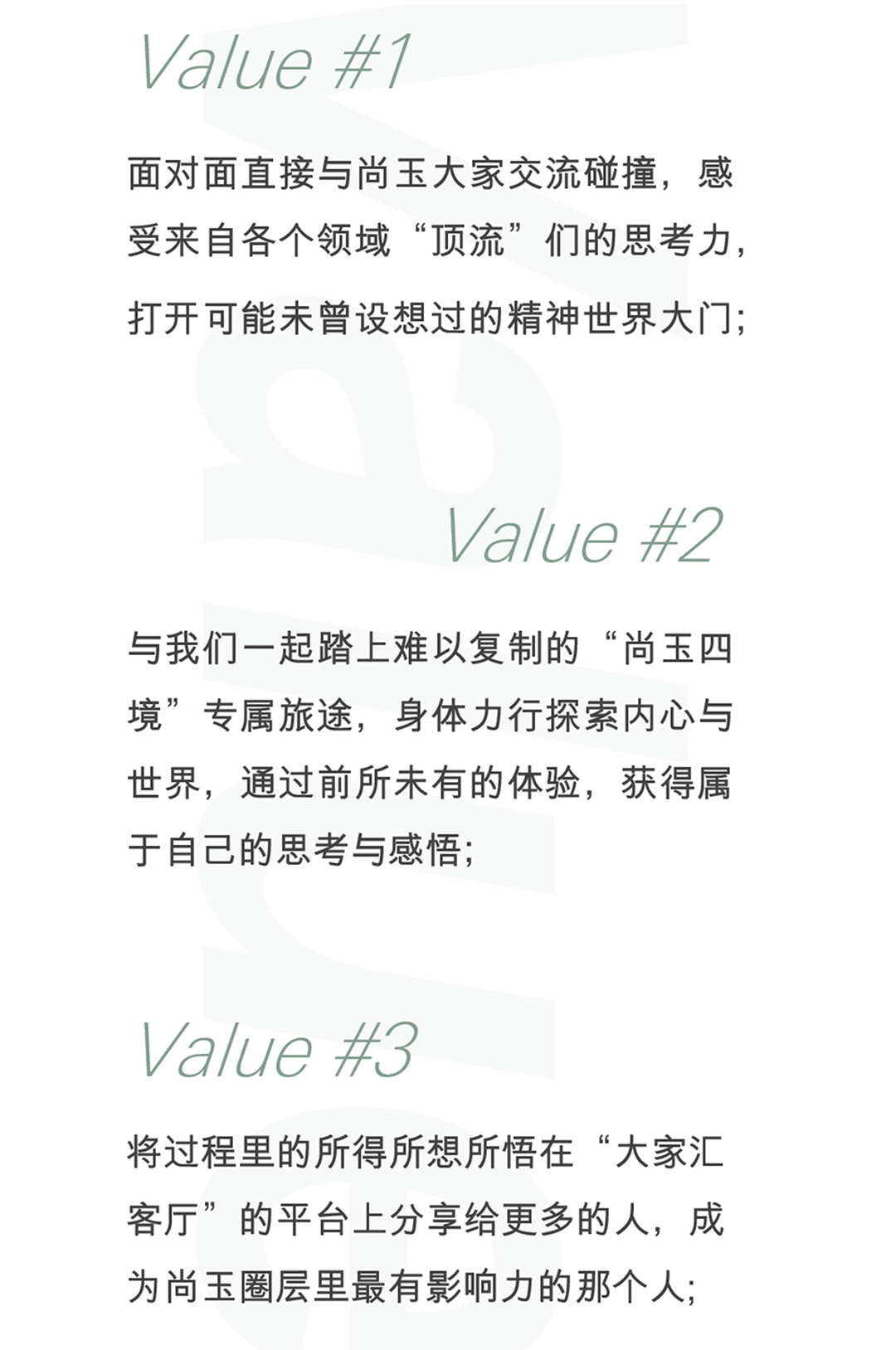 value#1:面对面直接与尚玉大家交流碰撞,感受来自各个领域“顶流”们的思考力,打开可能未曾设想过的精神世界大门; value#2:与我们一起踏上难以复制的“尚玉四境”专属旅途,身体力行探索内心与世界,通过前所未有的体验,获得属于自己的思考与感悟; value#3:将过程的里所得所想所悟在“大家汇客厅”的平台上分享给更多的人,成为尚玉圈层里最有影响力的那个人;